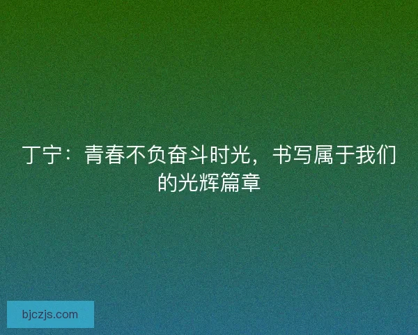 丁宁：青春不负奋斗时光，书写属于我们的光辉篇章