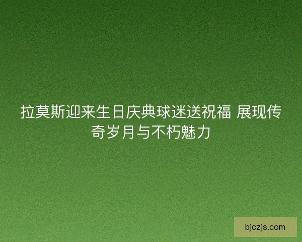 拉莫斯迎来生日庆典球迷送祝福 展现传奇岁月与不朽魅力