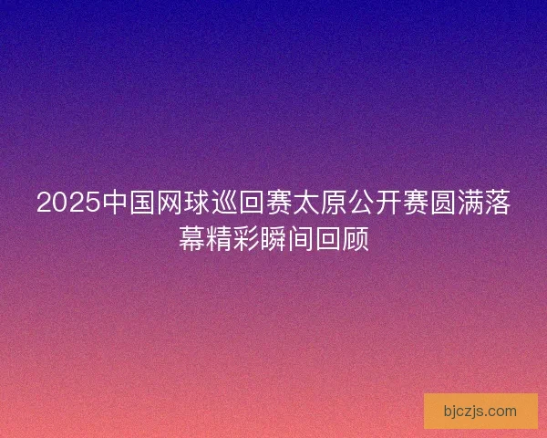 2025中国网球巡回赛太原公开赛圆满落幕精彩瞬间回顾