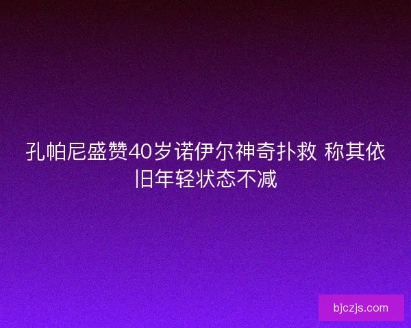 孔帕尼盛赞40岁诺伊尔神奇扑救 称其依旧年轻状态不减