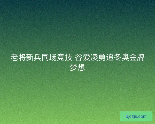 老将新兵同场竞技 谷爱凌勇追冬奥金牌梦想