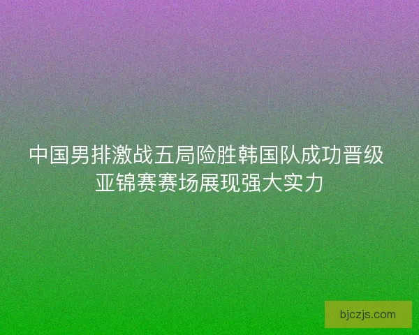 中国男排激战五局险胜韩国队成功晋级 亚锦赛赛场展现强大实力