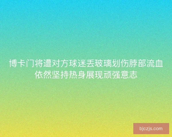 博卡门将遭对方球迷丢玻璃划伤脖部流血依然坚持热身展现顽强意志