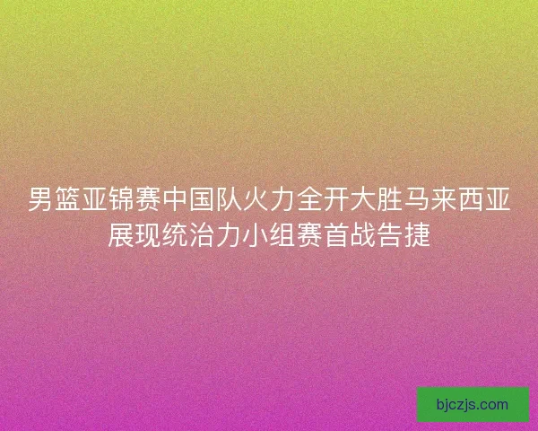 男篮亚锦赛中国队火力全开大胜马来西亚展现统治力小组赛首战告捷
