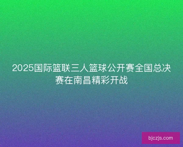 2025国际篮联三人篮球公开赛全国总决赛在南昌精彩开战
