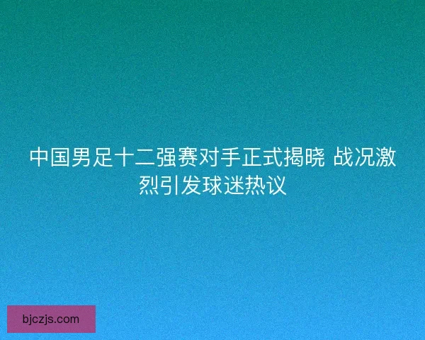 中国男足十二强赛对手正式揭晓 战况激烈引发球迷热议
