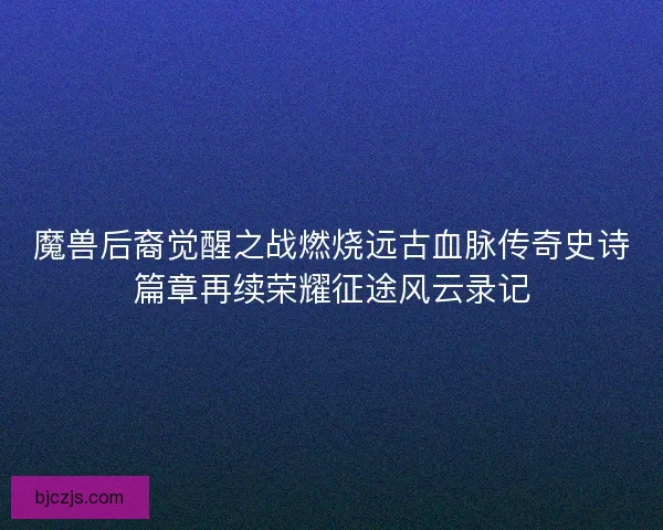 魔兽后裔觉醒之战燃烧远古血脉传奇史诗篇章再续荣耀征途风云录记