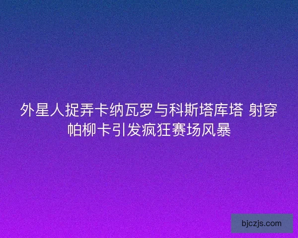外星人捉弄卡纳瓦罗与科斯塔库塔 射穿帕柳卡引发疯狂赛场风暴
