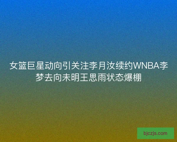 女篮巨星动向引关注李月汝续约WNBA李梦去向未明王思雨状态爆棚
