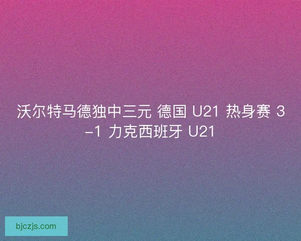沃尔特马德独中三元 德国 U21 热身赛 3-1 力克西班牙 U21