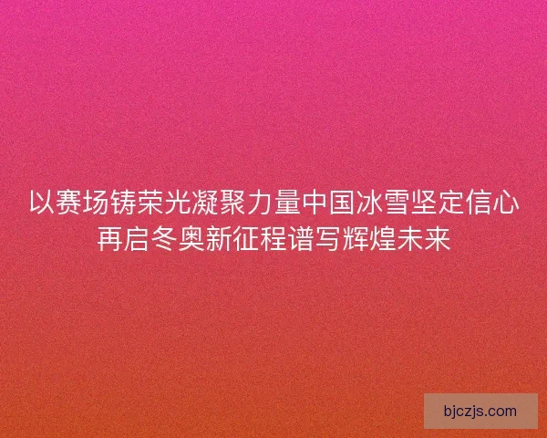 以赛场铸荣光凝聚力量中国冰雪坚定信心再启冬奥新征程谱写辉煌未来