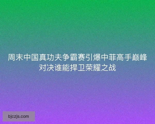 周末中国真功夫争霸赛引爆中菲高手巅峰对决谁能捍卫荣耀之战