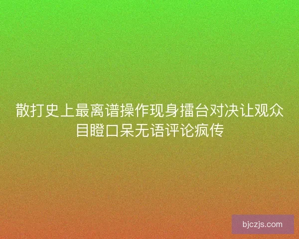 散打史上最离谱操作现身擂台对决让观众目瞪口呆无语评论疯传
