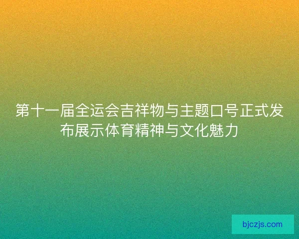 第十一届全运会吉祥物与主题口号正式发布展示体育精神与文化魅力