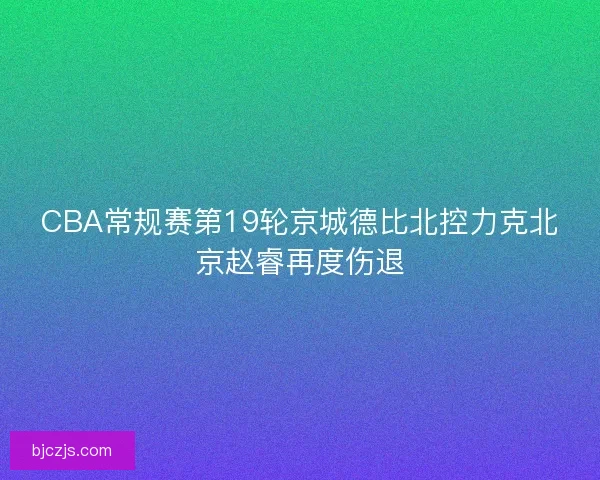CBA常规赛第19轮京城德比北控力克北京赵睿再度伤退