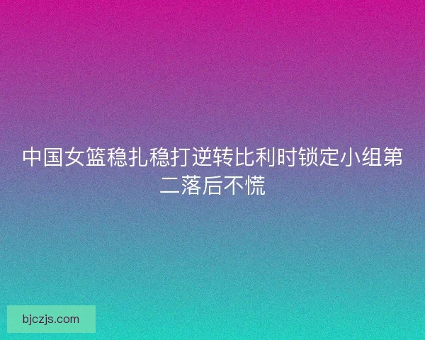 中国女篮稳扎稳打逆转比利时锁定小组第二落后不慌