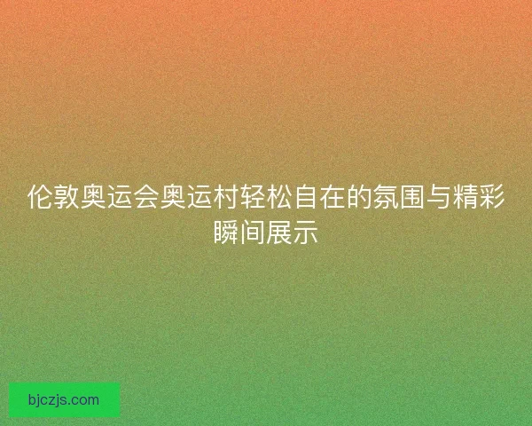 伦敦奥运会奥运村轻松自在的氛围与精彩瞬间展示