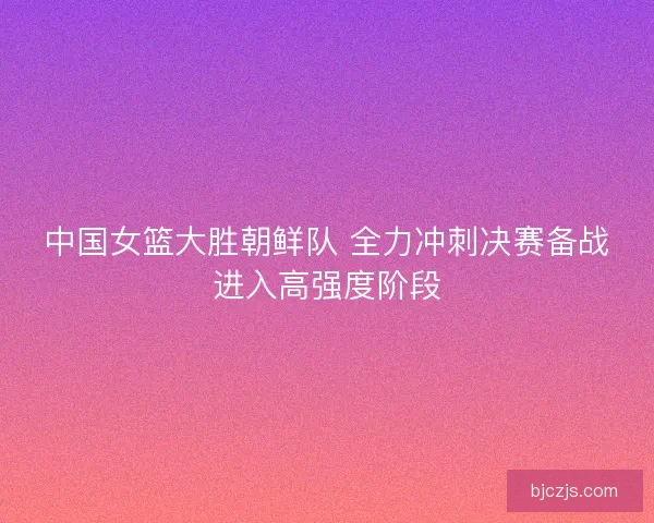 中国女篮大胜朝鲜队 全力冲刺决赛备战进入高强度阶段