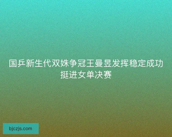 国乒新生代双姝争冠王曼昱发挥稳定成功挺进女单决赛