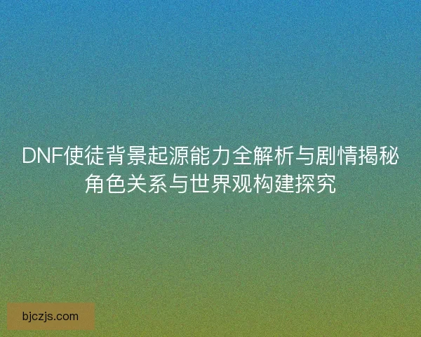 DNF使徒背景起源能力全解析与剧情揭秘角色关系与世界观构建探究
