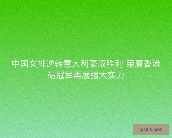 中国女排逆转意大利豪取胜利 荣膺香港站冠军再展强大实力